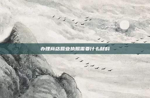 办理商店营业执照需要什么材料