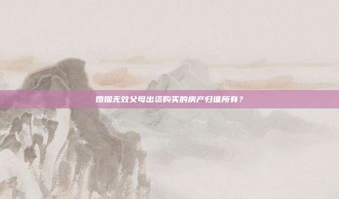 婚姻无效父母出资购买的房产归谁所有？