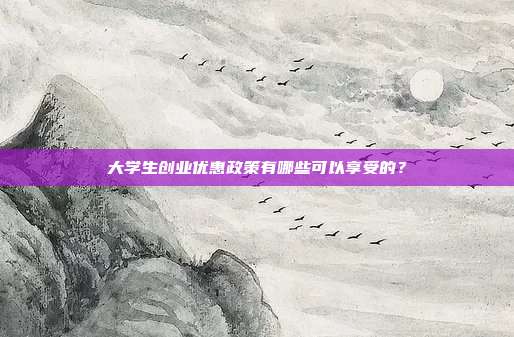 大学生创业优惠政策有哪些可以享受的?