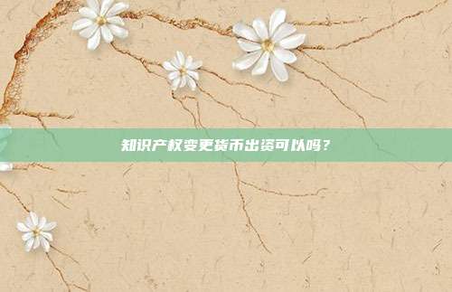 知识产权变更货币出资可以吗？
