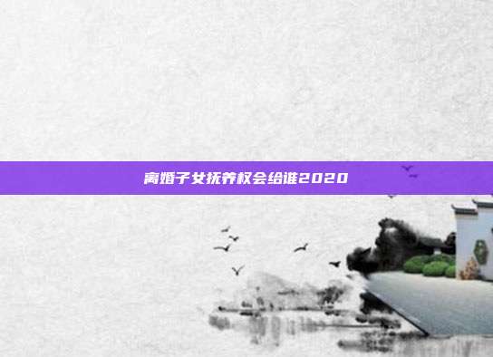 离婚子女抚养权会给谁2020