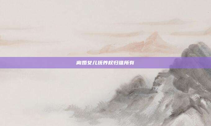 离婚女儿抚养权归谁所有