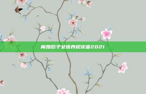 离婚后子女抚养权该谁2021