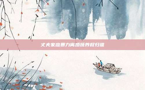 丈夫家庭暴力离婚抚养权归谁