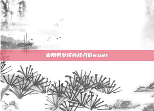 离婚男女抚养权归谁2021