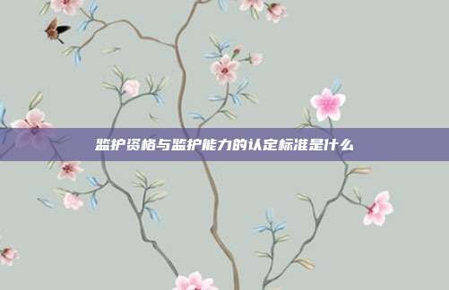 监护资格与监护能力的认定标准是什么