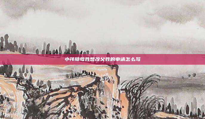 小孩随母姓想改父姓的申请怎么写