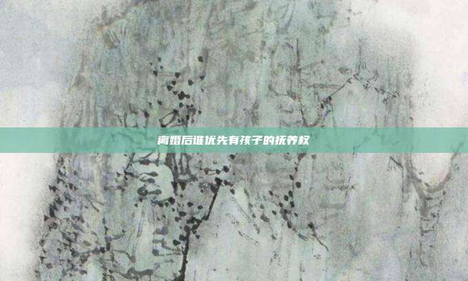 离婚后谁优先有孩子的抚养权