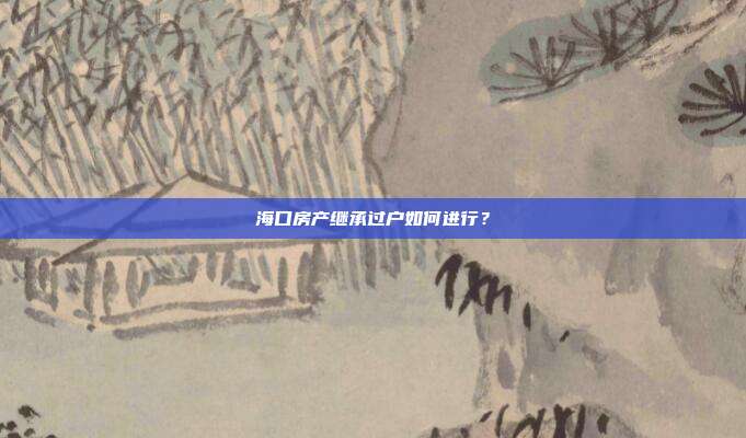海口房产继承过户如何进行？