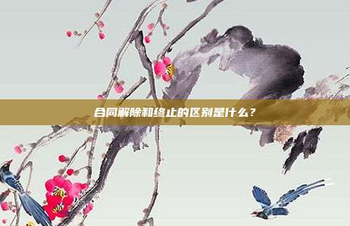 合同解除和终止的区别是什么？