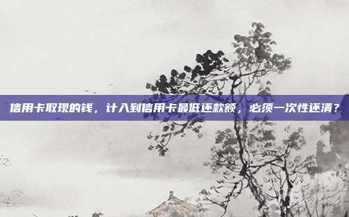 信用卡取现的钱，计入到信用卡最低还款额，必须一次性还清？