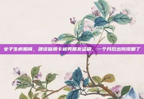 女子生病期间，建设信用卡被男朋友盗刷，一个月后出院傻眼了