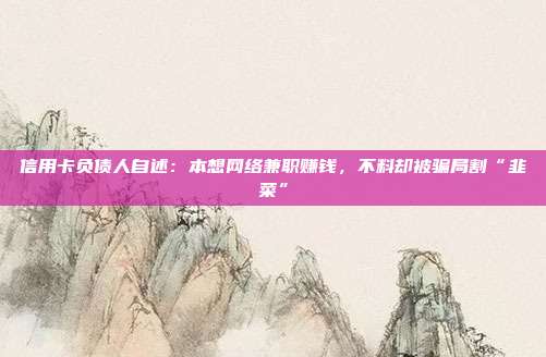 信用卡负债人自述:本想网络兼职赚钱,不料却被骗局割“韭菜”