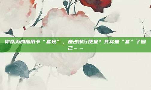 你以为的信用卡“套现”,是占银行便宜?其实是“套”了自己……