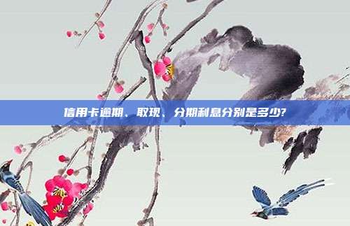 信用卡逾期、取现、分期利息分别是多少?