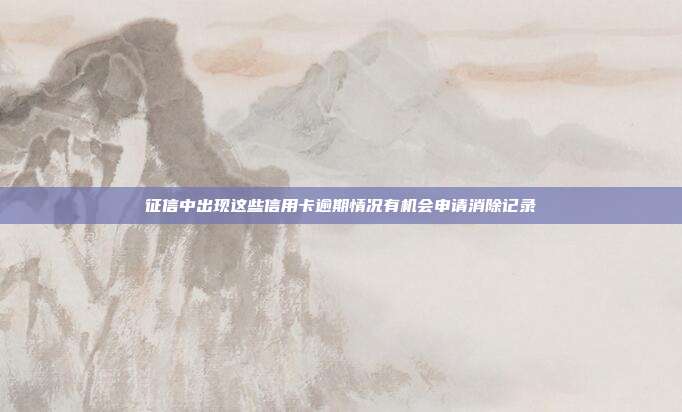 征信中出现这些信用卡逾期情况有机会申请消除记录