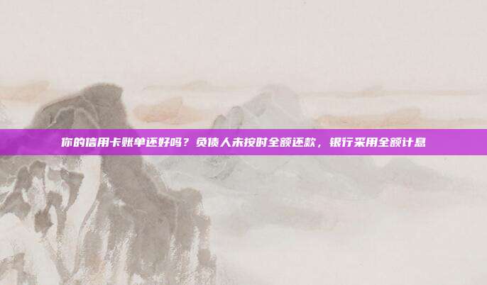 你的信用卡账单还好吗?负债人未按时全额还款,银行采用全额计息