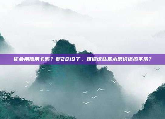 你会用信用卡吗?都2019了,难道这些基本常识还搞不清?