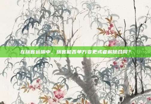 在旅客运输中，旅客能否单方变更或者解除合同？