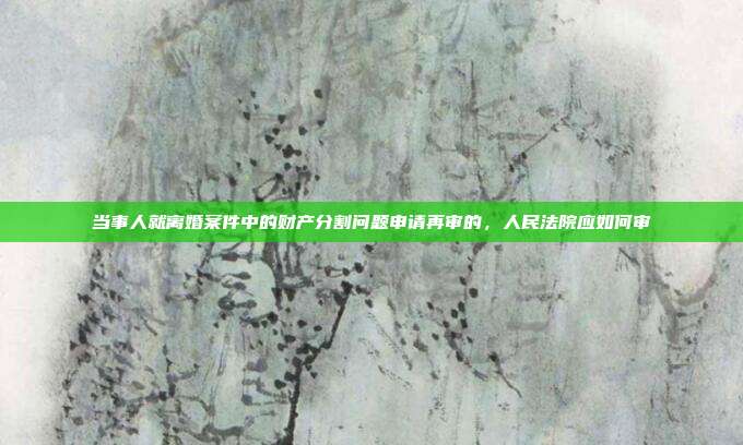 当事人就离婚案件中的财产分割问题申请再审的，人民法院应如何审