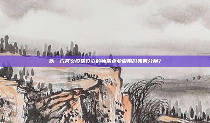 以一方名义投资设立的独资企业离婚时如何分割?