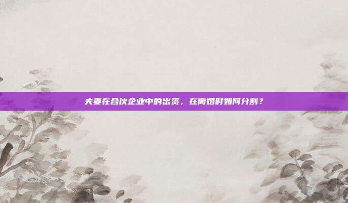夫妻在合伙企业中的出资,在离婚时如何分割?