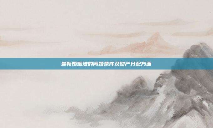 最新婚姻法的离婚条件及财产分配方面