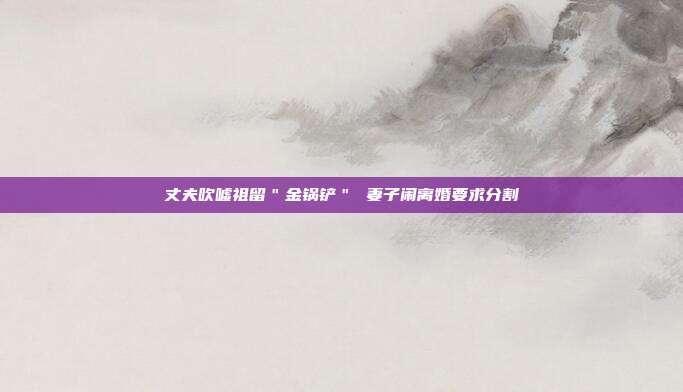丈夫吹嘘祖留"金锅铲" 妻子闹离婚要求分割