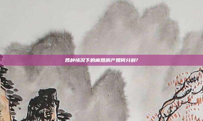 各种情况下的离婚房产如何分割?