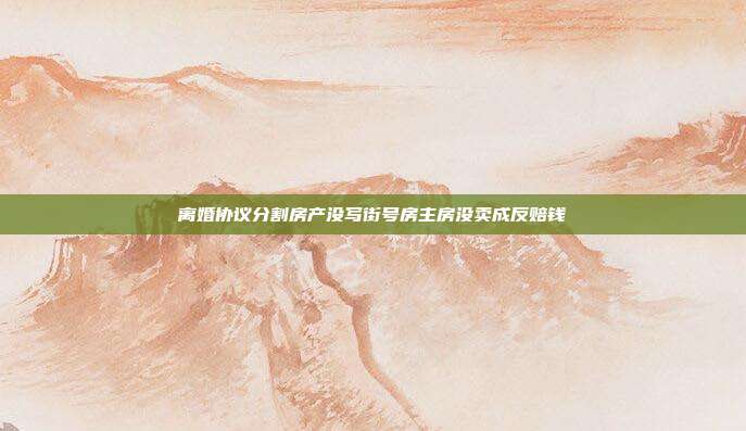 离婚协议分割房产没写街号房主房没卖成反赔钱