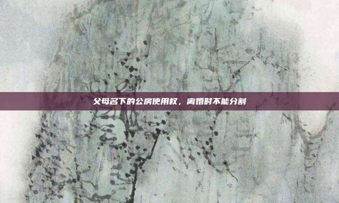 父母名下的公房使用权,离婚时不能分割