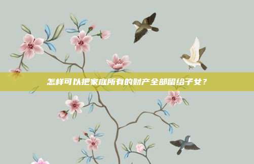 怎样可以把家庭所有的财产全部留给子女？