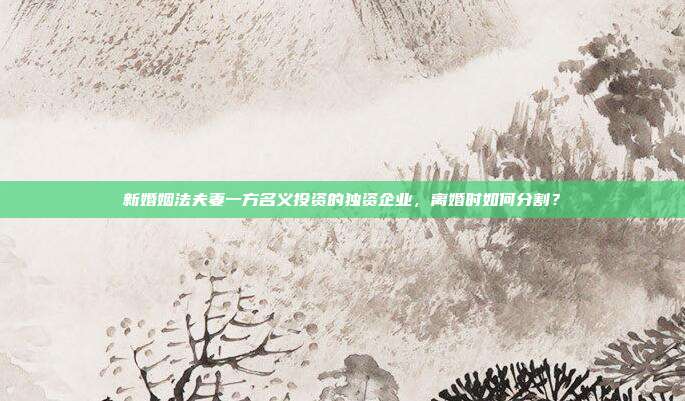 新婚姻法夫妻一方名义投资的独资企业,离婚时如何分割?