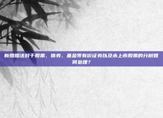 新婚姻法对于股票、债券、基金等有价证券以及未上市股票的分割如何处理?