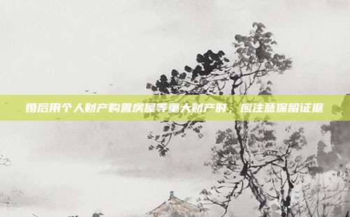 婚后用个人财产购置房屋等重大财产时,应注意保留证据