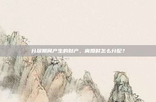 分居期间产生的财产,离婚时怎么分配?