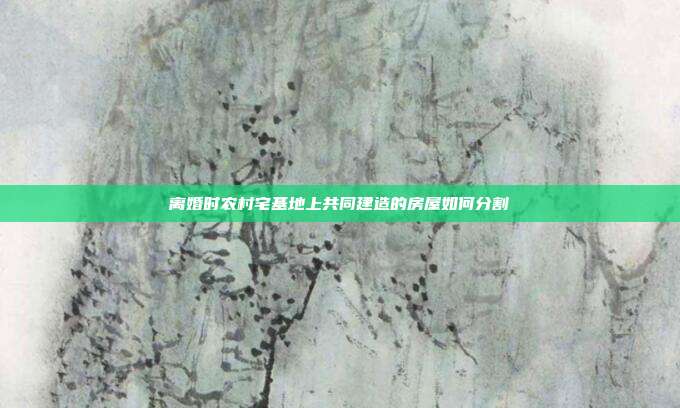 离婚时农村宅基地上共同建造的房屋如何分割
