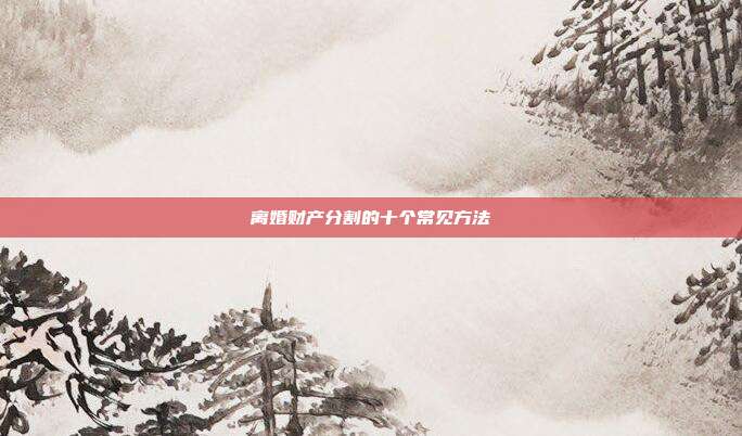 离婚财产分割的十个常见方法