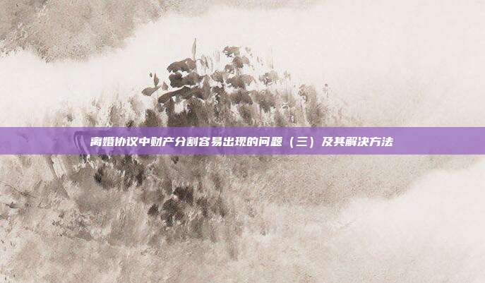 离婚协议中财产分割容易出现的问题(三)及其解决方法