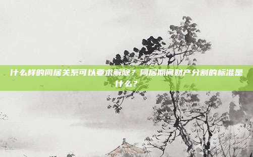 什么样的同居关系可以要求解除?同居期间财产分割的标准是什么?