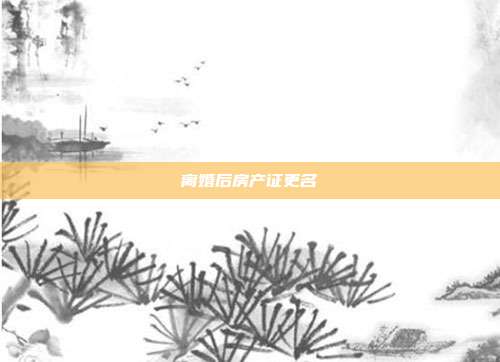 离婚后房产证更名