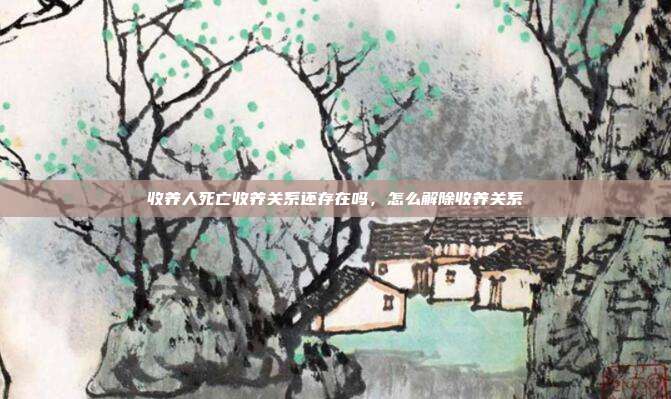 收养人死亡收养关系还存在吗,怎么解除收养关系