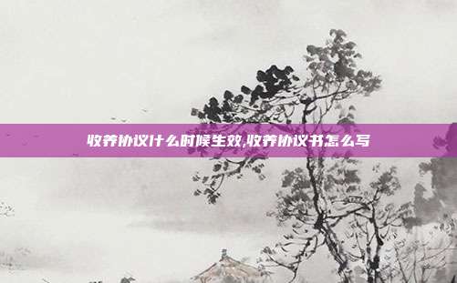 收养协议什么时候生效,收养协议书怎么写