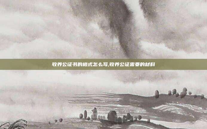 收养公证书的格式怎么写,收养公证需要的材料