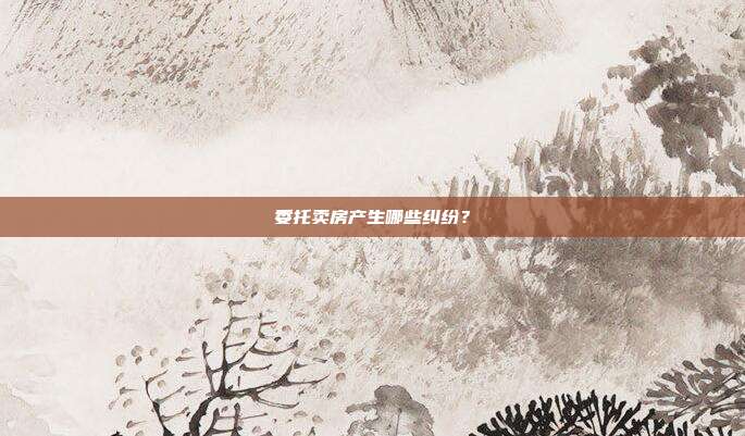 委托卖房产生哪些纠纷?
