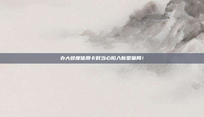 办大额度信用卡时当心陷入新型骗局！