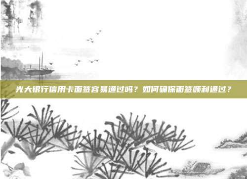 光大银行信用卡面签容易通过吗?如何确保面签顺利通过?