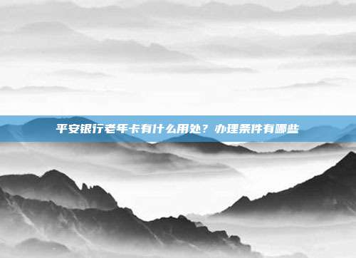 平安银行老年卡有什么用处?办理条件有哪些
