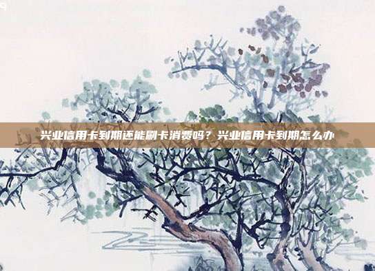 兴业信用卡到期还能刷卡消费吗?兴业信用卡到期怎么办