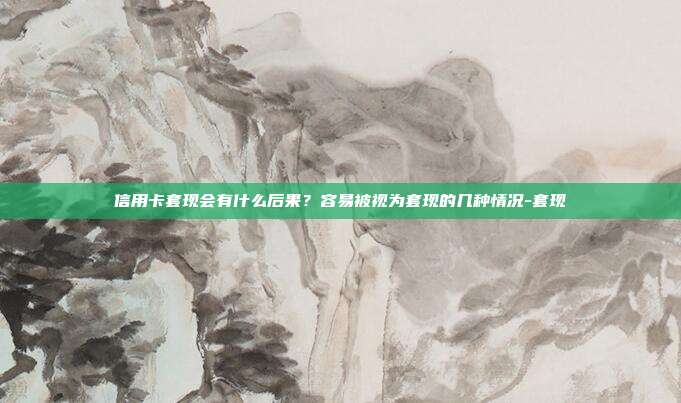 信用卡套现会有什么后果?容易被视为套现的几种情况-套现